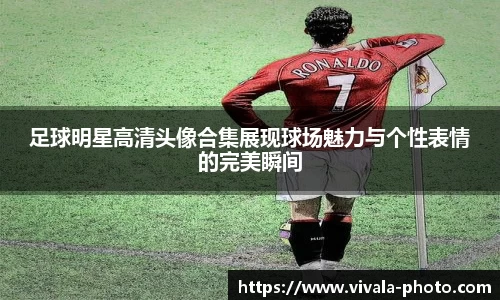 足球明星高清头像合集展现球场魅力与个性表情的完美瞬间