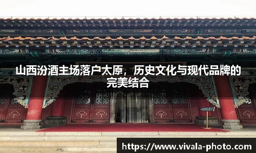 山西汾酒主场落户太原，历史文化与现代品牌的完美结合