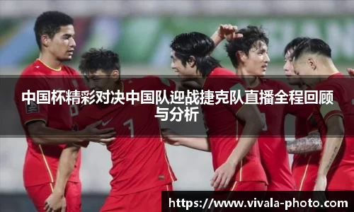 中国杯精彩对决中国队迎战捷克队直播全程回顾与分析