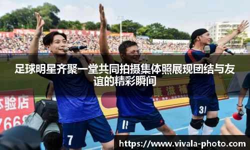 足球明星齐聚一堂共同拍摄集体照展现团结与友谊的精彩瞬间