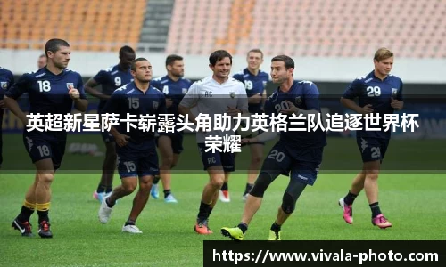 英超新星萨卡崭露头角助力英格兰队追逐世界杯荣耀